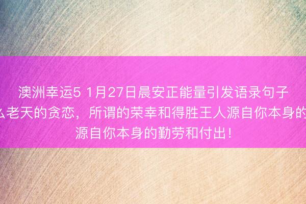 澳洲幸运5 1月27日晨安正能量引发语录句子：那里有什么老天的贪恋，所谓的荣幸和得胜王人源自你本身的勤劳和付出！
