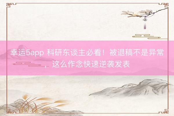 幸运5app 科研东谈主必看！被退稿不是异常，这么作念快速逆袭发表
