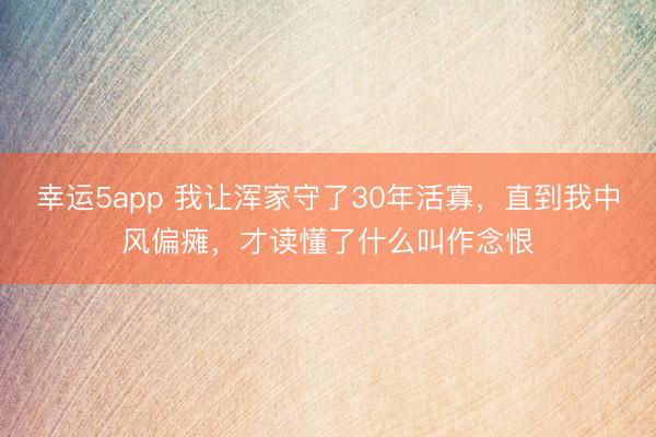 幸运5app 我让浑家守了30年活寡，直到我中风偏瘫，才读懂了什么叫作念恨