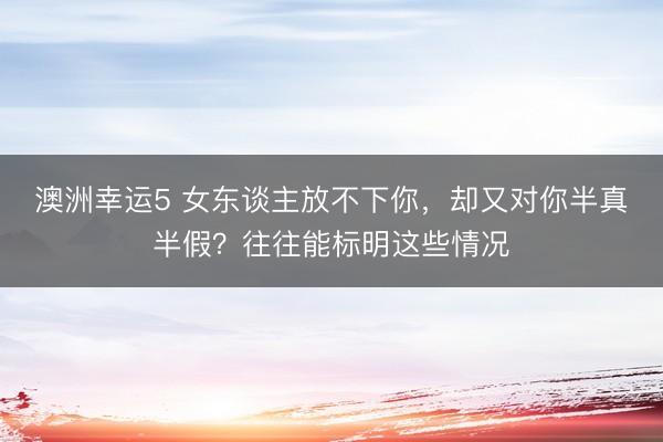 澳洲幸运5 女东谈主放不下你，却又对你半真半假？往往能标明这些情况