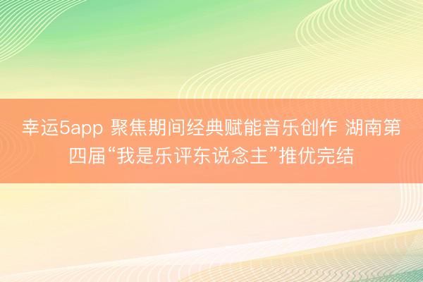 幸运5app 聚焦期间经典赋能音乐创作 湖南第四届“我是乐评东说念主”推优完结