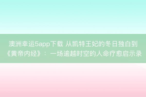 澳洲幸运5app下载 从凯特王妃的冬日独白到《黄帝内经》：一场逾越时空的人命疗愈启示录