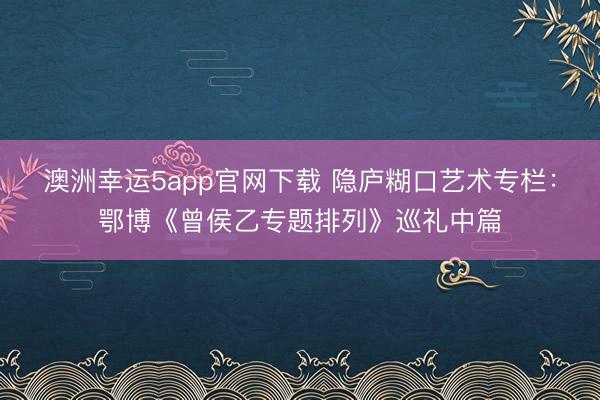 澳洲幸运5app官网下载 隐庐糊口艺术专栏：鄂博《曾侯乙专题排列》巡礼中篇