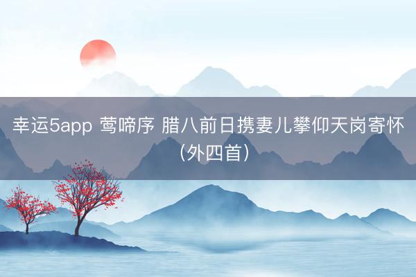 幸运5app 莺啼序 腊八前日携妻儿攀仰天岗寄怀（外四首）