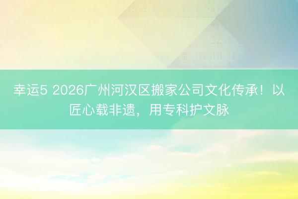 幸运5 2026广州河汉区搬家公司文化传承！以匠心载非遗，用专科护文脉