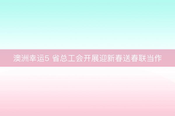 澳洲幸运5 省总工会开展迎新春送春联当作