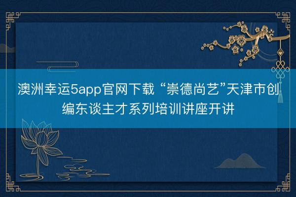 澳洲幸运5app官网下载 “崇德尚艺”天津市创编东谈主才系列培训讲座开讲