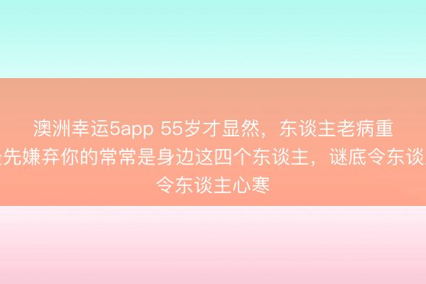 澳洲幸运5app 55岁才显然，东谈主老病重时，最先嫌弃你的常常是身边这四个东谈主，谜底令东谈主心寒