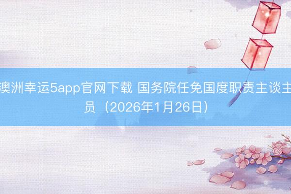 澳洲幸运5app官网下载 国务院任免国度职责主谈主员（2026年1月26日）