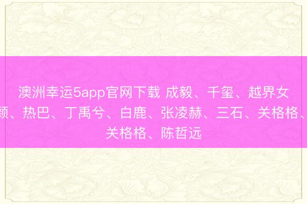 澳洲幸运5app官网下载 成毅、千玺、越界女、赵丽颖、热巴、丁禹兮、白鹿、张凌赫、三石、关格格、陈哲远