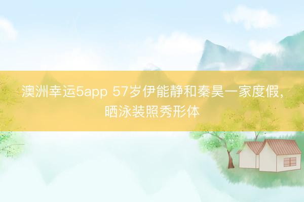 澳洲幸运5app 57岁伊能静和秦昊一家度假,晒泳装照秀形体