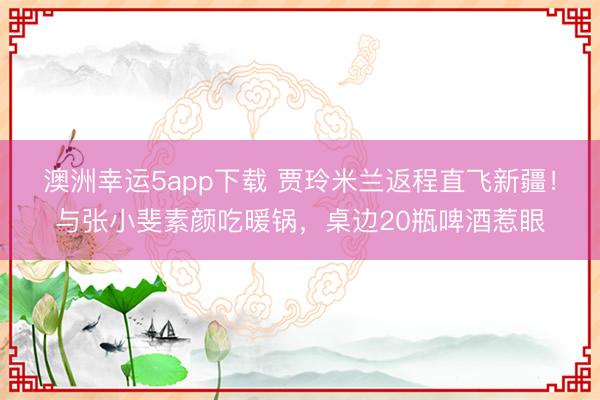 澳洲幸运5app下载 贾玲米兰返程直飞新疆!与张小斐素颜吃暖锅,桌边20瓶啤酒惹眼