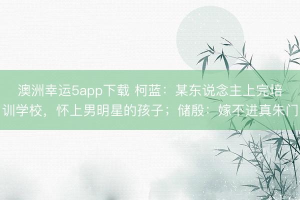 澳洲幸运5app下载 柯蓝:某东说念主上完培训学校,怀上男明星的孩子;储殷:嫁不进真朱门