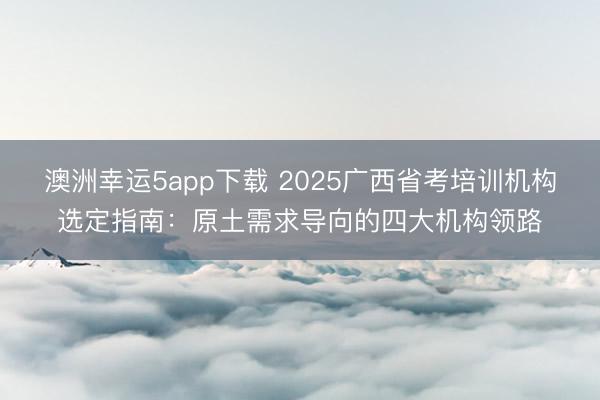 澳洲幸运5app下载 2025广西省考培训机构选定指南:原土需求导向的四大机构领路