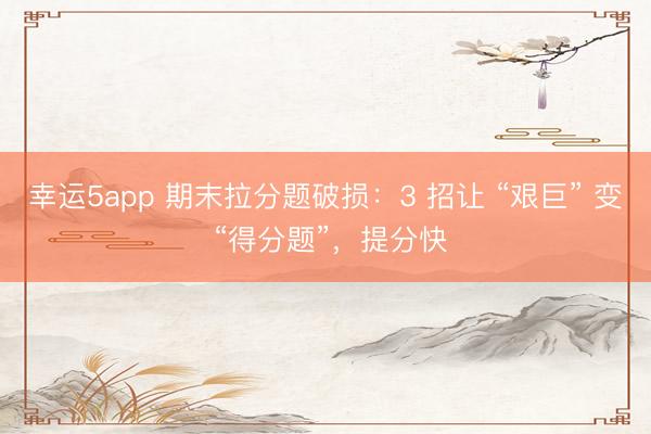 幸运5app 期末拉分题破损：3 招让 “艰巨” 变 “得分题”，提分快