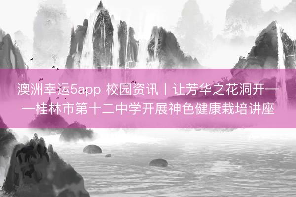 澳洲幸运5app 校园资讯丨让芳华之花洞开——桂林市第十二中学开展神色健康栽培讲座