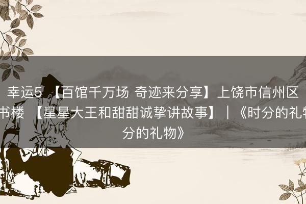 幸运5 【百馆千万场 奇迹来分享】上饶市信州区藏书楼 【星星大王和甜甜诚挚讲故事】 | 《时分的礼物》