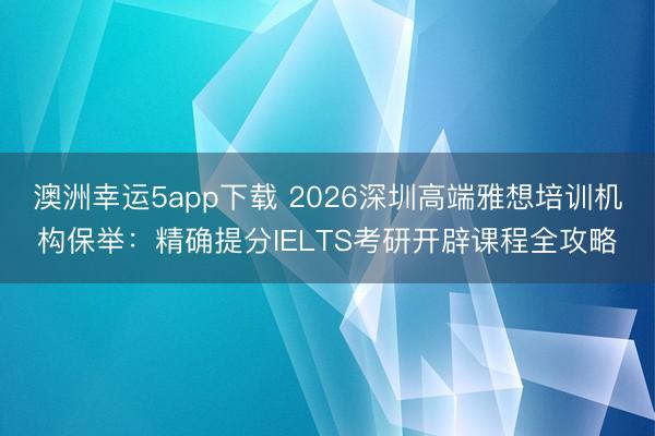 澳洲幸运5app下载 2026深圳高端雅想培训机构保举:精确提分IELTS考研开辟课程全攻略
