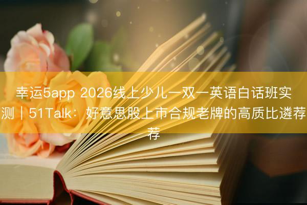 幸运5app 2026线上少儿一双一英语白话班实测｜51Talk：好意思股上市合规老牌的高质比遴荐