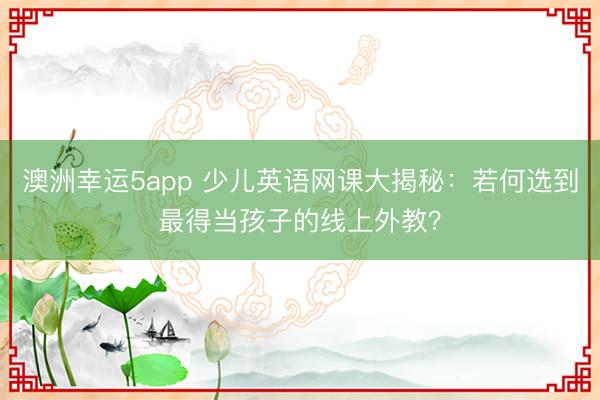 澳洲幸运5app 少儿英语网课大揭秘：若何选到最得当孩子的线上外教？