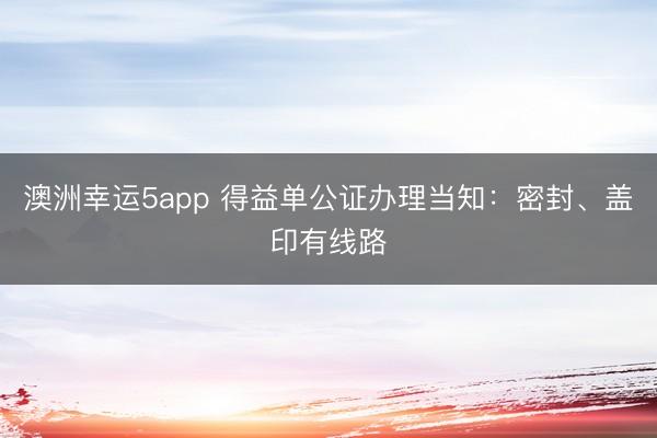 澳洲幸运5app 得益单公证办理当知：密封、盖印有线路