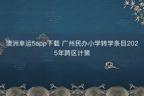 澳洲幸运5app下载 广州民办小学转学条目2025年跨区计策