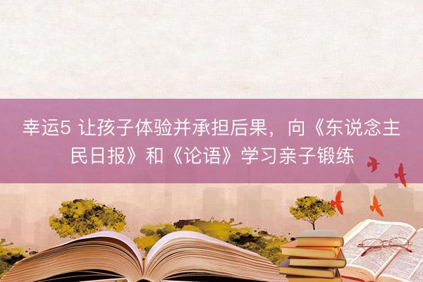 幸运5 让孩子体验并承担后果，向《东说念主民日报》和《论语》学习亲子锻练