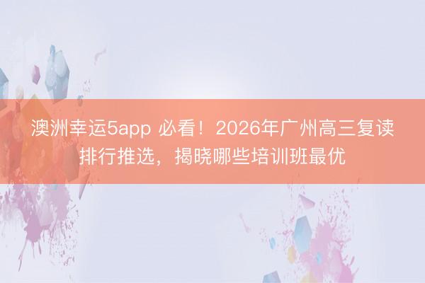 澳洲幸运5app 必看！2026年广州高三复读排行推选，揭晓哪些培训班最优