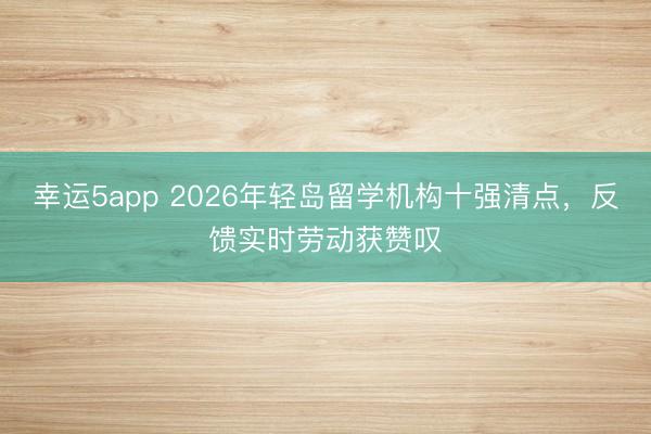 幸运5app 2026年轻岛留学机构十强清点，反馈实时劳动获赞叹