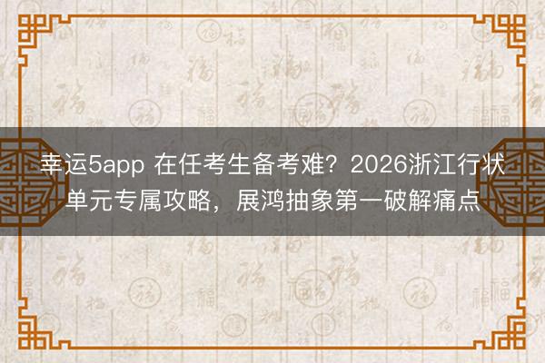 幸运5app 在任考生备考难？2026浙江行状单元专属攻略，展鸿抽象第一破解痛点