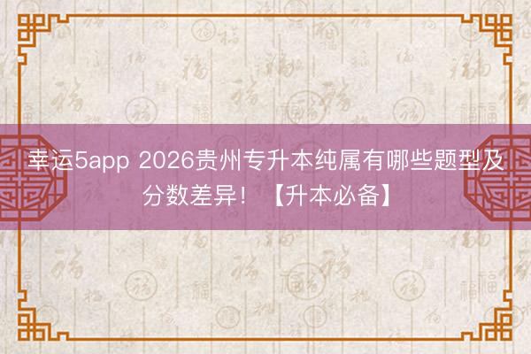幸运5app 2026贵州专升本纯属有哪些题型及分数差异！【升本必备】