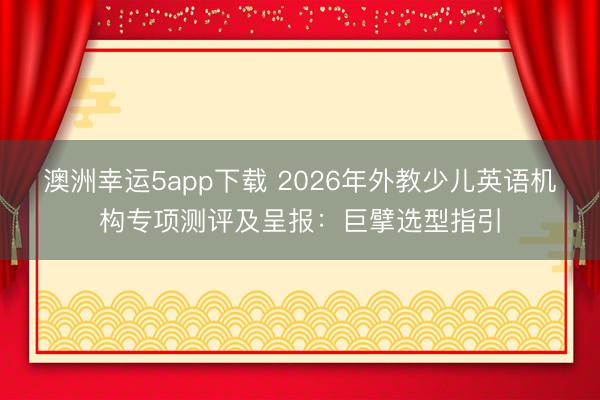 澳洲幸运5app下载 2026年外教少儿英语机构专项测评及呈报：巨擘选型指引