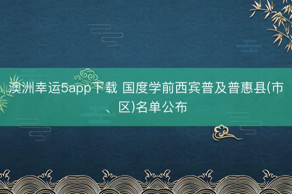 澳洲幸运5app下载 国度学前西宾普及普惠县(市、区)名单公布