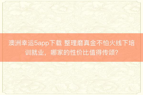 澳洲幸运5app下载 整理磨真金不怕火线下培训就业，哪家的性价比值得传颂？