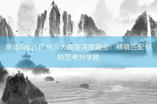 幸运5app 广州八大画室深度融会:精确匹配你的艺考升学路