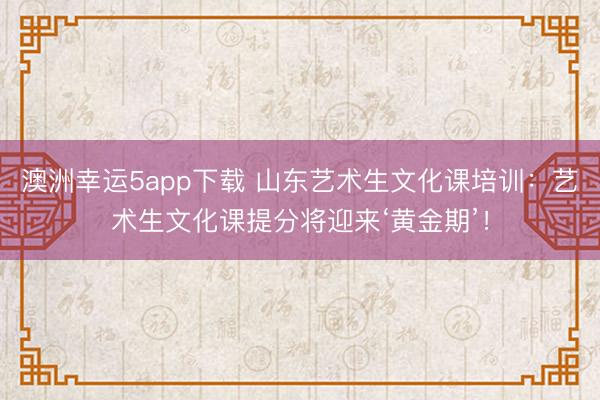 澳洲幸运5app下载 山东艺术生文化课培训：艺术生文化课提分将迎来‘黄金期’！