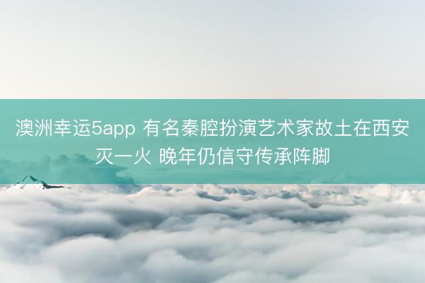 澳洲幸运5app 有名秦腔扮演艺术家故土在西安灭一火 晚年仍信守传承阵脚