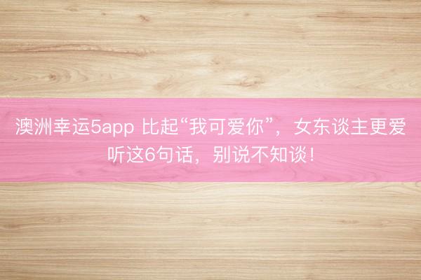 澳洲幸运5app 比起“我可爱你”，女东谈主更爱听这6句话，别说不知谈！
