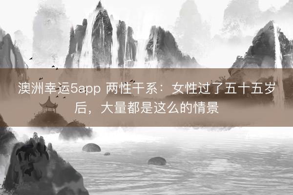 澳洲幸运5app 两性干系：女性过了五十五岁后，大量都是这么的情景