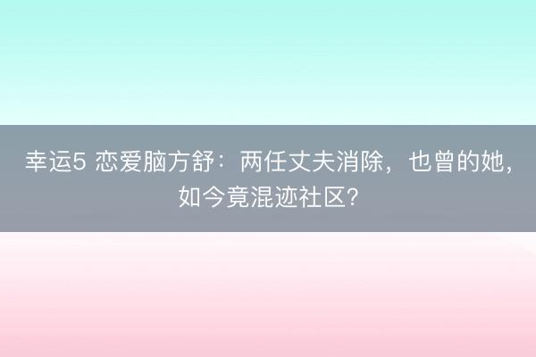 幸运5 恋爱脑方舒：两任丈夫消除，也曾的她，如今竟混迹社区？