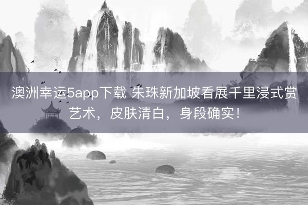 澳洲幸运5app下载 朱珠新加坡看展千里浸式赏艺术，皮肤清白，身段确实！