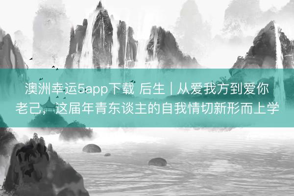 澳洲幸运5app下载 后生 | 从爱我方到爱你老己，这届年青东谈主的自我情切新形而上学