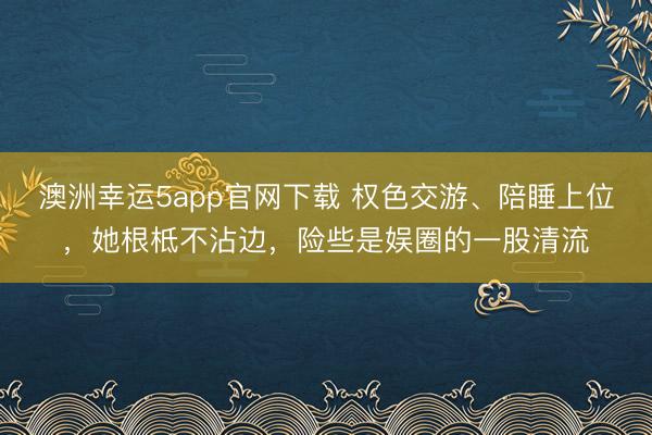澳洲幸运5app官网下载 权色交游、陪睡上位，她根柢不沾边，险些是娱圈的一股清流