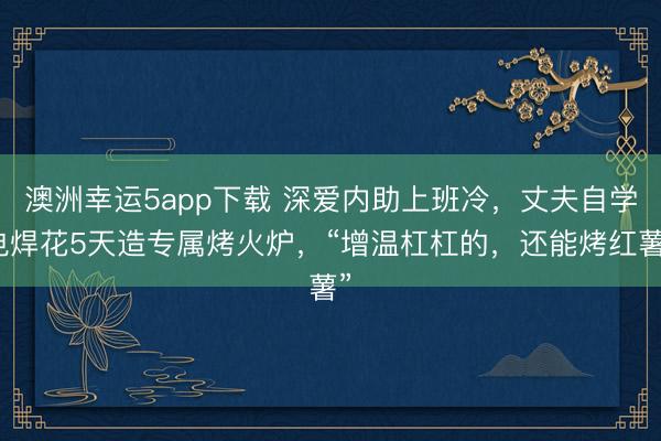 澳洲幸运5app下载 深爱内助上班冷，丈夫自学电焊花5天造专属烤火炉，“增温杠杠的，还能烤红薯”