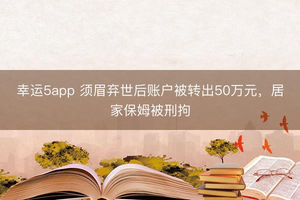 幸运5app 须眉弃世后账户被转出50万元，居家保姆被刑拘