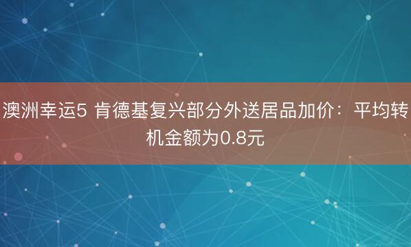 澳洲幸运5 肯德基复兴部分外送居品加价：平均转机金额为0.8元