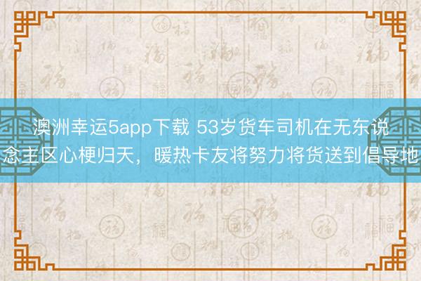 澳洲幸运5app下载 53岁货车司机在无东说念主区心梗归天,暖热卡友将努力将货送到倡导地