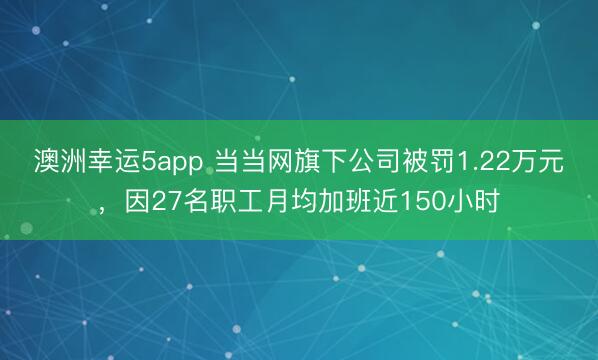澳洲幸运5app 当当网旗下公司被罚1.22万元，因27名职工月均加班近150小时