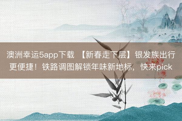 澳洲幸运5app下载 【新春走下层】银发族出行更便捷！铁路调图解锁年味新地标，快来pick