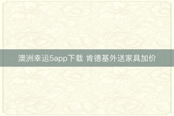 澳洲幸运5app下载 肯德基外送家具加价